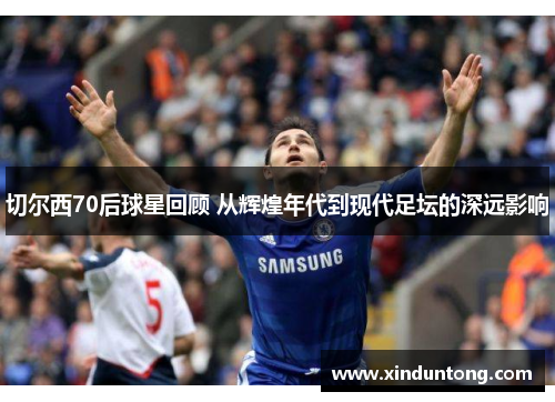 切尔西70后球星回顾 从辉煌年代到现代足坛的深远影响