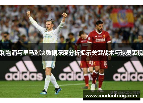 利物浦与皇马对决数据深度分析揭示关键战术与球员表现