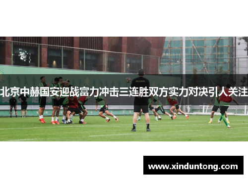 北京中赫国安迎战富力冲击三连胜双方实力对决引人关注