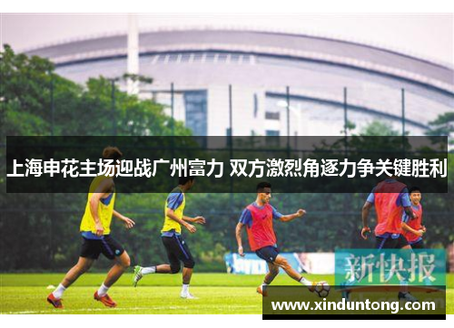 上海申花主场迎战广州富力 双方激烈角逐力争关键胜利