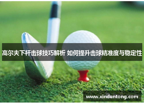 高尔夫下杆击球技巧解析 如何提升击球精准度与稳定性