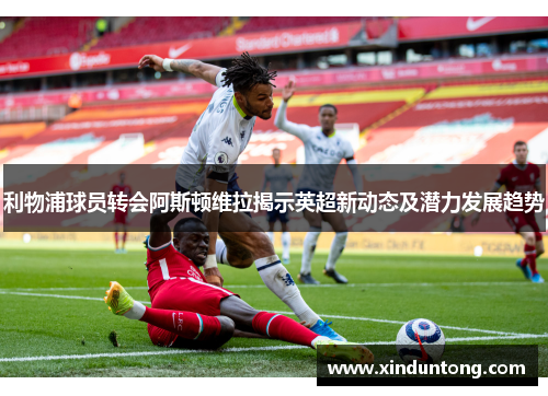 利物浦球员转会阿斯顿维拉揭示英超新动态及潜力发展趋势